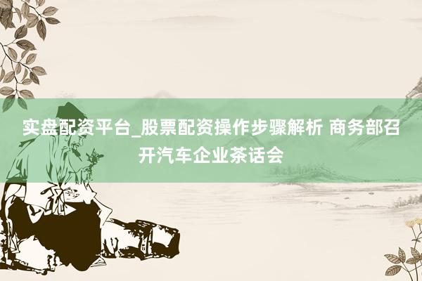 实盘配资平台_股票配资操作步骤解析 商务部召开汽车企业茶话会