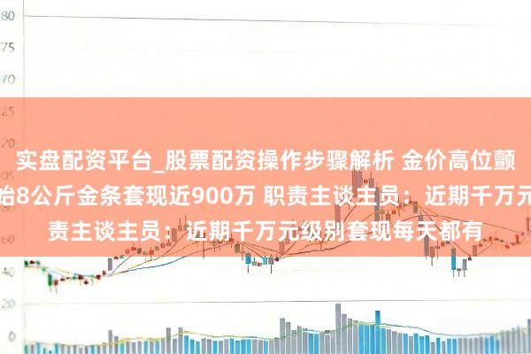 实盘配资平台_股票配资操作步骤解析 金价高位颤动，女子一次性开始8公斤金条套现近900万 职责主谈主员：近期千万元级别套现每天都有