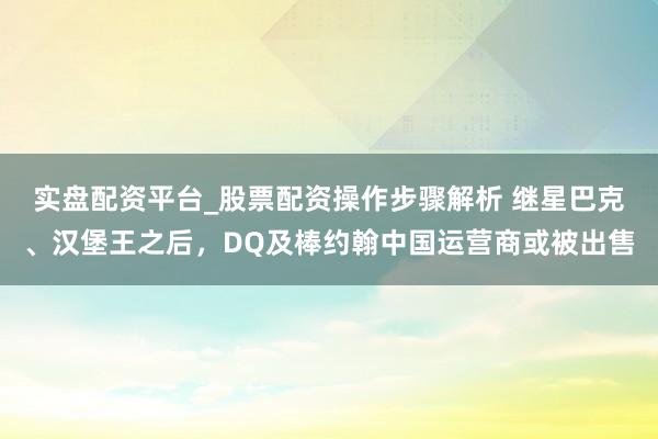 实盘配资平台_股票配资操作步骤解析 继星巴克、汉堡王之后，DQ及棒约翰中国运营商或被出售