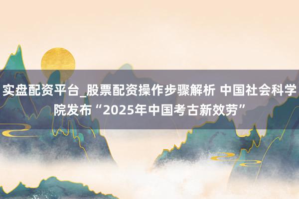 实盘配资平台_股票配资操作步骤解析 中国社会科学院发布“2025年中国考古新效劳”