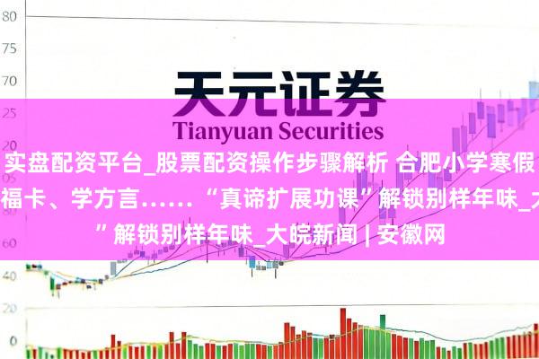 实盘配资平台_股票配资操作步骤解析 合肥小学寒假启幕 剪窗花、集福卡、学方言…… “真谛扩展功课”解锁别样年味_大皖新闻 | 安徽网