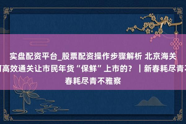 实盘配资平台_股票配资操作步骤解析 北京海关是如何高效通关让市民年货“保鲜”上市的？｜新春耗尽青不雅察