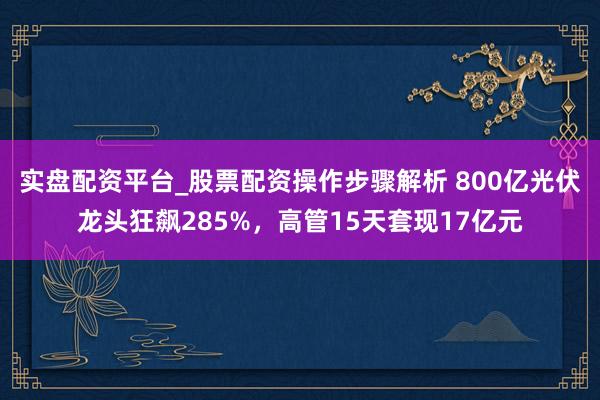 实盘配资平台_股票配资操作步骤解析 800亿光伏龙头狂飙285%，高管15天套现17亿元