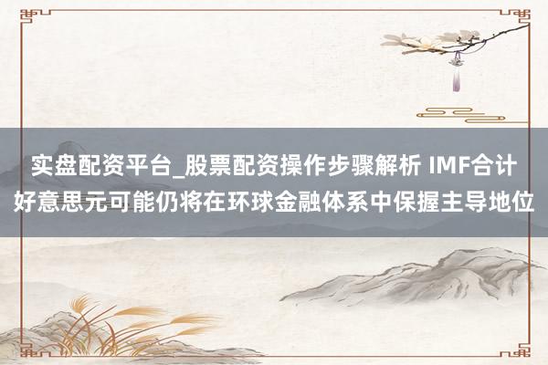 实盘配资平台_股票配资操作步骤解析 IMF合计好意思元可能仍将在环球金融体系中保握主导地位