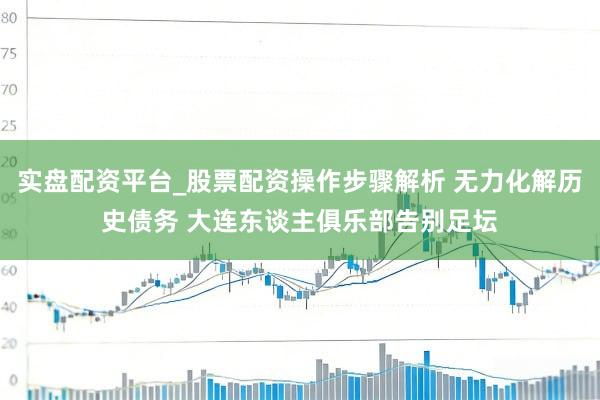 实盘配资平台_股票配资操作步骤解析 无力化解历史债务 大连东谈主俱乐部告别足坛