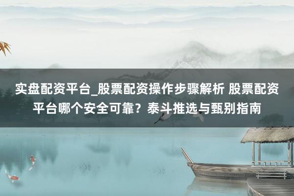 实盘配资平台_股票配资操作步骤解析 股票配资平台哪个安全可靠？泰斗推选与甄别指南
