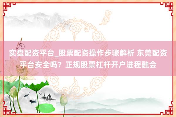 实盘配资平台_股票配资操作步骤解析 东莞配资平台安全吗？正规股票杠杆开户进程融会