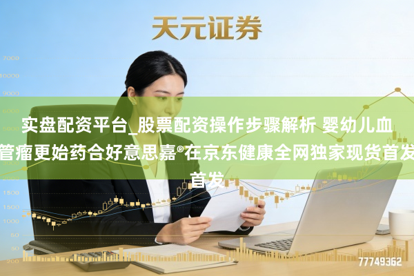 实盘配资平台_股票配资操作步骤解析 婴幼儿血管瘤更始药合好意思嘉®在京东健康全网独家现货首发