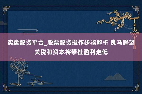 实盘配资平台_股票配资操作步骤解析 良马瞻望关税和资本将攀扯盈利走低