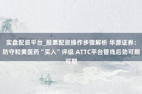 实盘配资平台_股票配资操作步骤解析 华源证券：防守和黄医药“买入”评级 ATTC平台管线后劲可期