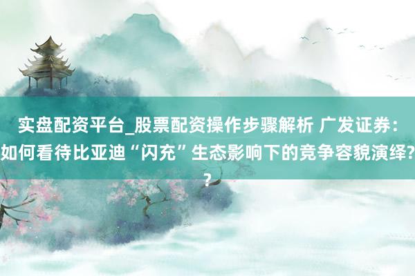 实盘配资平台_股票配资操作步骤解析 广发证券：如何看待比亚迪“闪充”生态影响下的竞争容貌演绎?