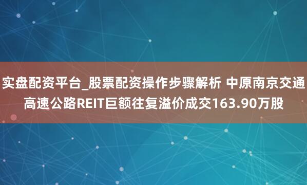 实盘配资平台_股票配资操作步骤解析 中原南京交通高速公路REIT巨额往复溢价成交163.90万股