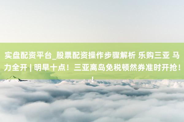 实盘配资平台_股票配资操作步骤解析 乐购三亚 马力全开 | 明早十点！三亚离岛免税顿然券准时开抢！