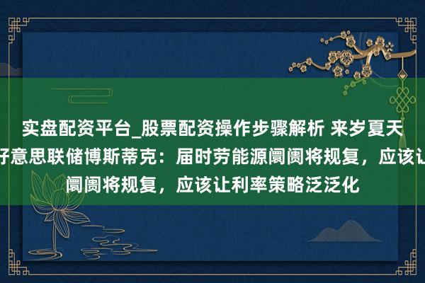 实盘配资平台_股票配资操作步骤解析 来岁夏天可能初始升息！好意思联储博斯蒂克：届时劳能源阛阓将规复，应该让利率策略泛泛化