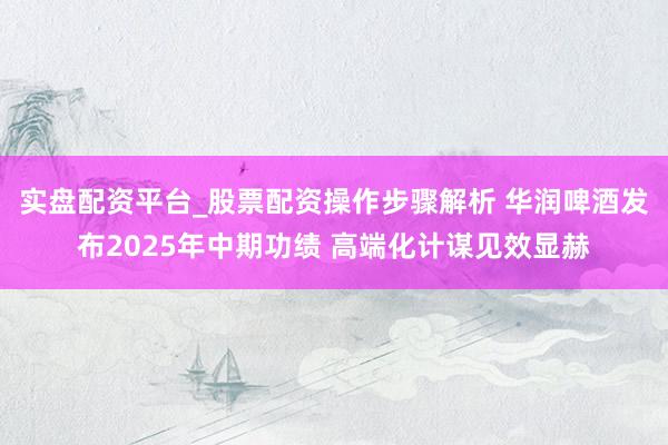实盘配资平台_股票配资操作步骤解析 华润啤酒发布2025年中期功绩 高端化计谋见效显赫