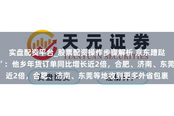 实盘配资平台_股票配资操作步骤解析 京东蹧跶不雅察看“流动的年货”：他乡年货订单同比增长近2倍，合肥、济南、东莞等地收到更多外省包裹