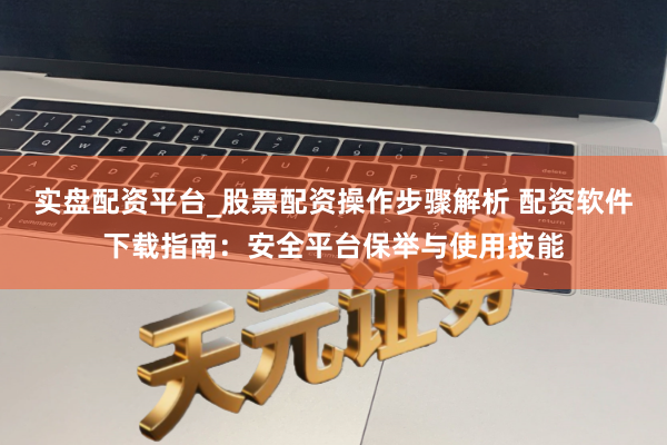 实盘配资平台_股票配资操作步骤解析 配资软件下载指南：安全平台保举与使用技能