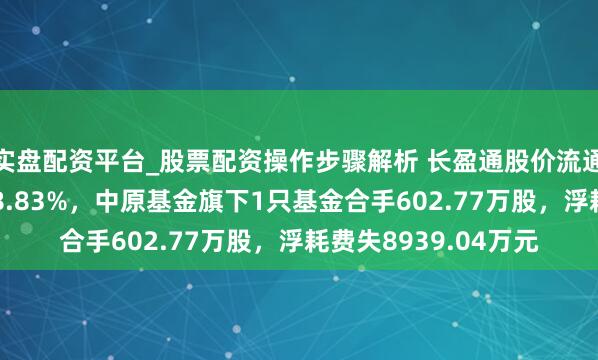 实盘配资平台_股票配资操作步骤解析 长盈通股价流通5天地落累计跌幅18.83%，中原基金旗下1只基金合手602.77万股，浮耗费失8939.04万元