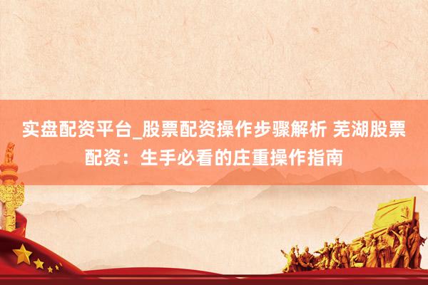 实盘配资平台_股票配资操作步骤解析 芜湖股票配资：生手必看的庄重操作指南