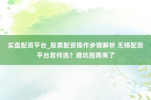 实盘配资平台_股票配资操作步骤解析 无锡配资平台若何选？避坑指南来了
