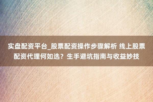 实盘配资平台_股票配资操作步骤解析 线上股票配资代理何如选？生手避坑指南与收益妙技
