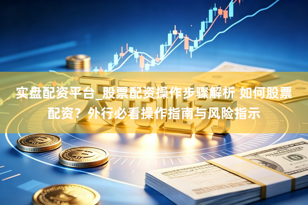 实盘配资平台_股票配资操作步骤解析 如何股票配资？外行必看操作指南与风险指示