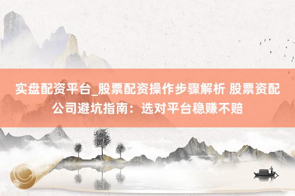 实盘配资平台_股票配资操作步骤解析 股票资配公司避坑指南：选对平台稳赚不赔