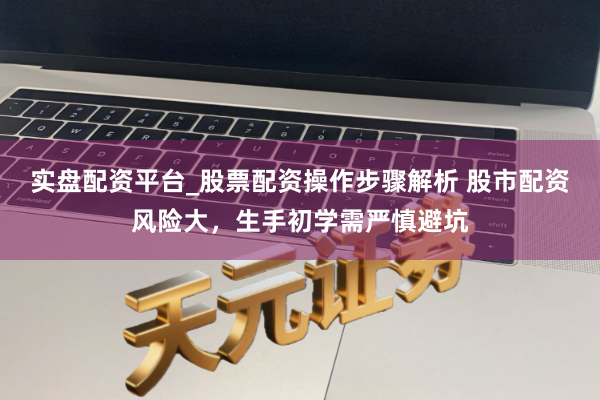 实盘配资平台_股票配资操作步骤解析 股市配资风险大，生手初学需严慎避坑