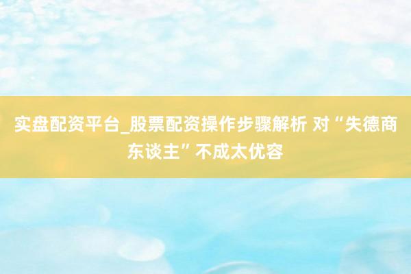 实盘配资平台_股票配资操作步骤解析 对“失德商东谈主”不成太优容