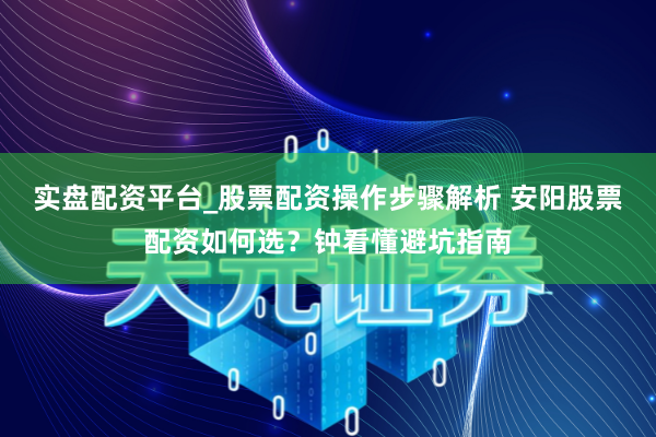 实盘配资平台_股票配资操作步骤解析 安阳股票配资如何选？钟看懂避坑指南