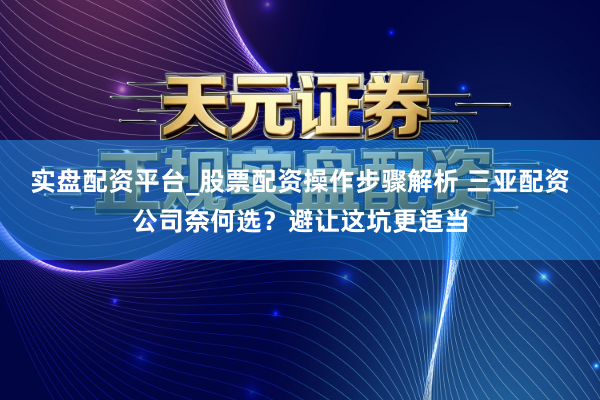 实盘配资平台_股票配资操作步骤解析 三亚配资公司奈何选？避让这坑更适当