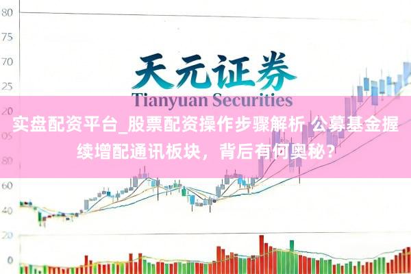 实盘配资平台_股票配资操作步骤解析 公募基金握续增配通讯板块,背后有何奥秘?