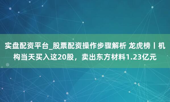 实盘配资平台_股票配资操作步骤解析 龙虎榜丨机构当天买入这20股，卖出东方材料1.23亿元