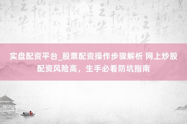实盘配资平台_股票配资操作步骤解析 网上炒股配资风险高，生手必看防坑指南