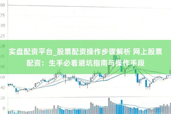 实盘配资平台_股票配资操作步骤解析 网上股票配资：生手必看避坑指南与操作手段