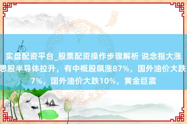 实盘配资平台_股票配资操作步骤解析 说念指大涨超600点，好意思股半导体拉升，有中概股飙涨87%，国外油价大跌10%，黄金巨震