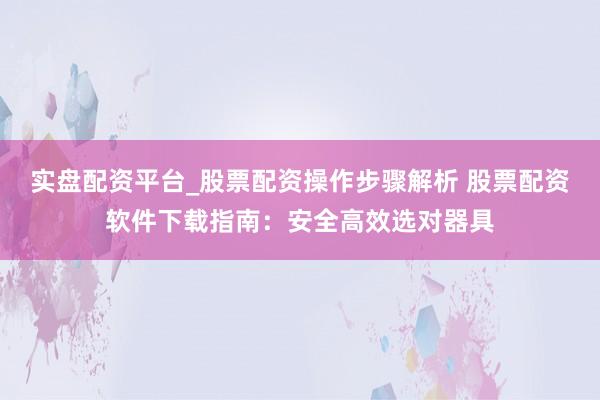 实盘配资平台_股票配资操作步骤解析 股票配资软件下载指南：安全高效选对器具