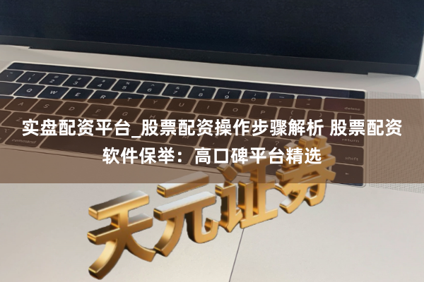 实盘配资平台_股票配资操作步骤解析 股票配资软件保举：高口碑平台精选