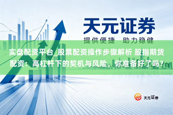 实盘配资平台_股票配资操作步骤解析 股指期货配资：高杠杆下的契机与风险，你准备好了吗？