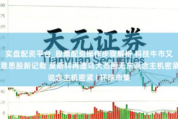 实盘配资平台_股票配资操作步骤解析 科技牛市又鼓动一项好意思股新记载 莫斯科再遭乌大范围无东说念主机密紧 | 环球市集