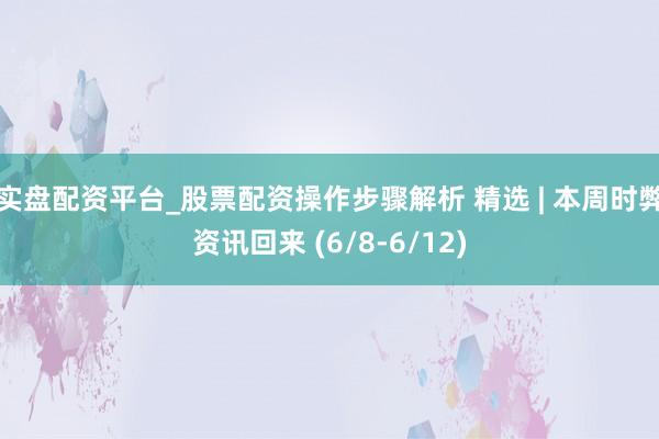 实盘配资平台_股票配资操作步骤解析 精选 | 本周时弊资讯回来 (6/8-6/12)