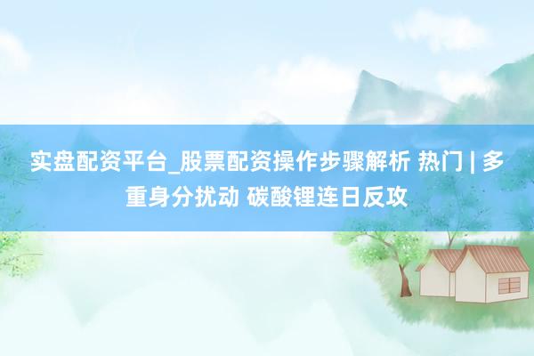 实盘配资平台_股票配资操作步骤解析 热门 | 多重身分扰动 碳酸锂连日反攻