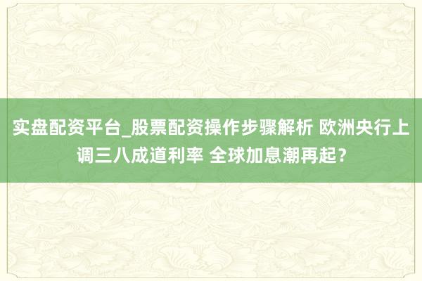 实盘配资平台_股票配资操作步骤解析 欧洲央行上调三八成道利率 全球加息潮再起？