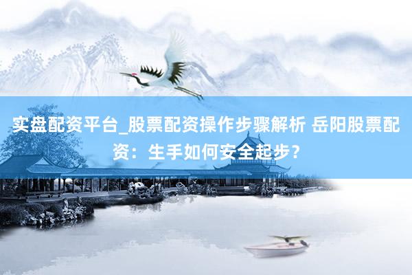 实盘配资平台_股票配资操作步骤解析 岳阳股票配资：生手如何安全起步？