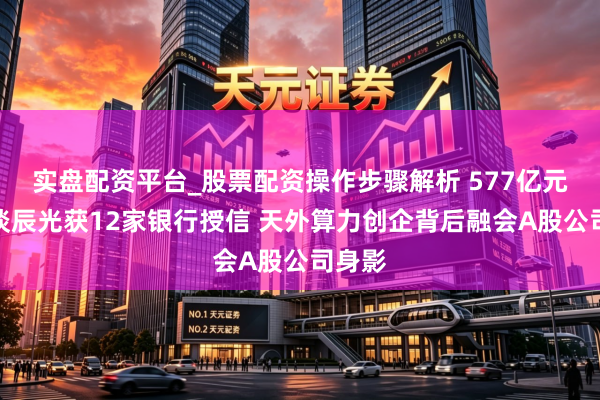 实盘配资平台_股票配资操作步骤解析 577亿元！轨谈辰光获12家银行授信 天外算力创企背后融会A股公司身影