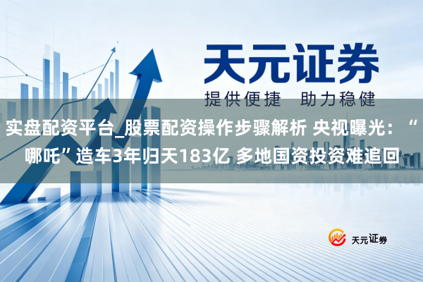 实盘配资平台_股票配资操作步骤解析 央视曝光：“哪吒”造车3年归天183亿 多地国资投资难追回