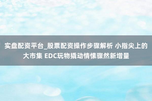 实盘配资平台_股票配资操作步骤解析 小指尖上的大市集 EDC玩物撬动情愫骤然新增量