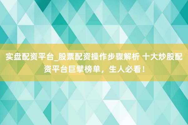 实盘配资平台_股票配资操作步骤解析 十大炒股配资平台巨擘榜单，生人必看！