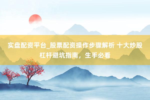实盘配资平台_股票配资操作步骤解析 十大炒股杠杆避坑指南，生手必看