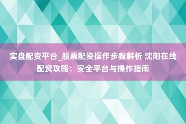 实盘配资平台_股票配资操作步骤解析 沈阳在线配资攻略：安全平台与操作指南